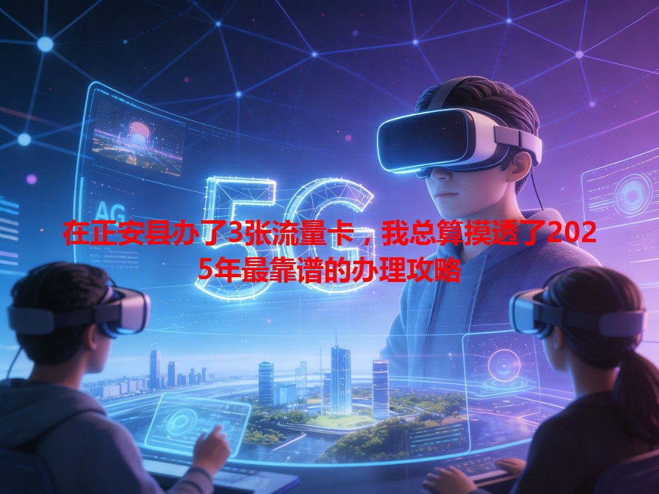 在正安县办了3张流量卡，我总算摸透了2025年最靠谱的办理攻略