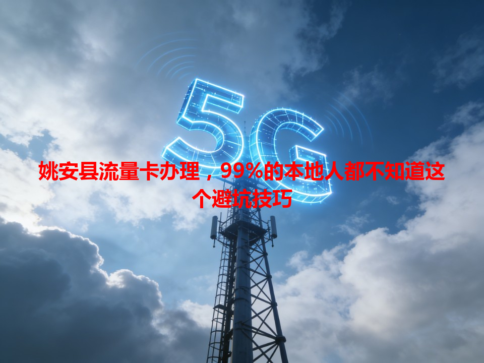 姚安县流量卡办理，99%的本地人都不知道这个避坑技巧