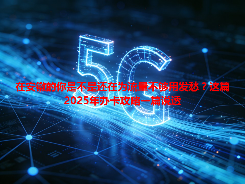 在安徽的你是不是还在为流量不够用发愁？这篇2025年办卡攻略一篇说透