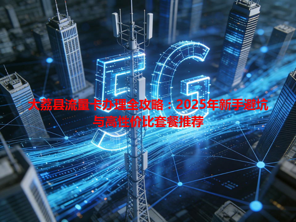 大荔县流量卡办理全攻略：2025年新手避坑与高性价比套餐推荐
