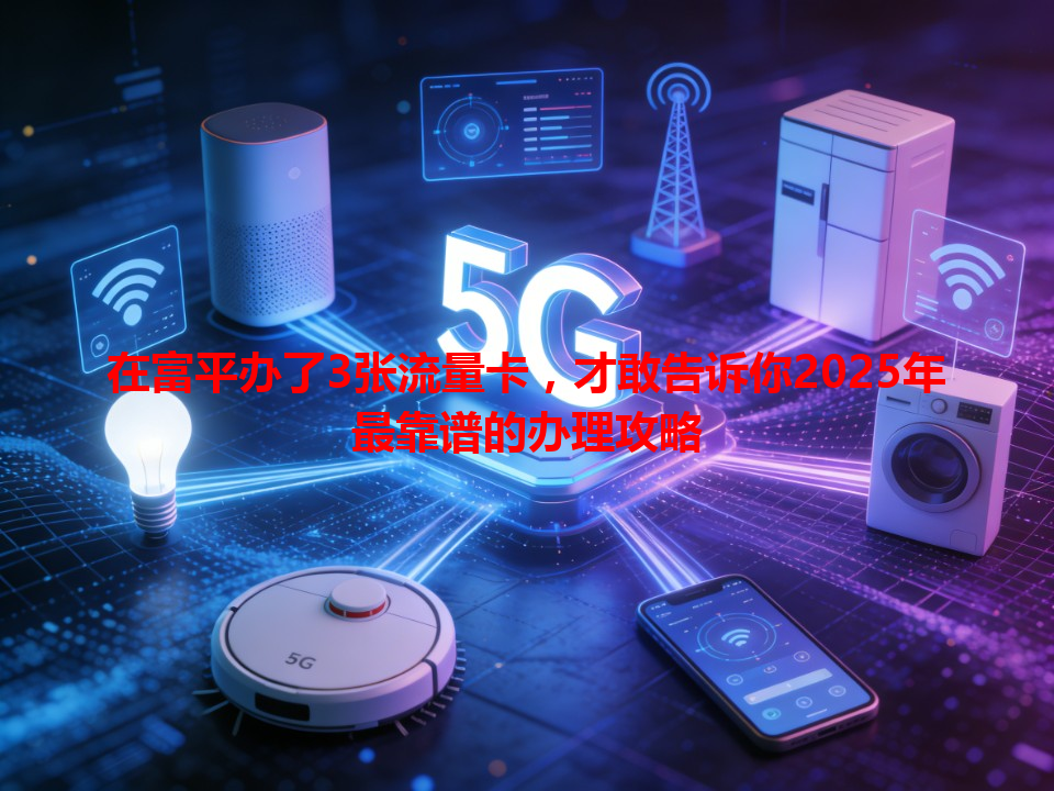 在富平办了3张流量卡，才敢告诉你2025年最靠谱的办理攻略