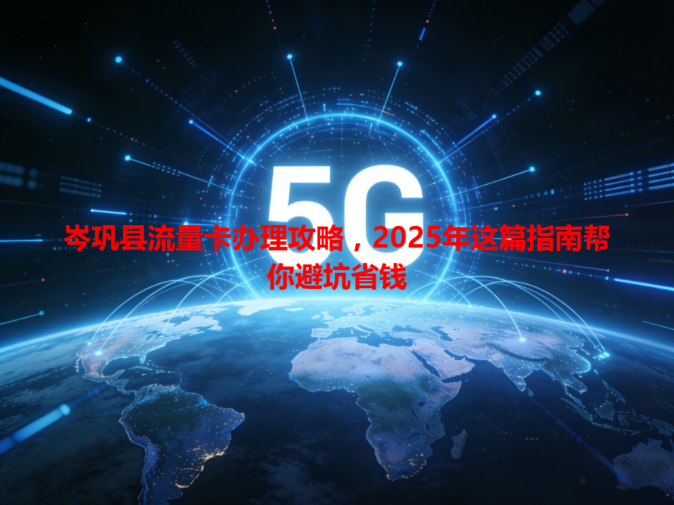 岑巩县流量卡办理攻略，2025年这篇指南帮你避坑省钱