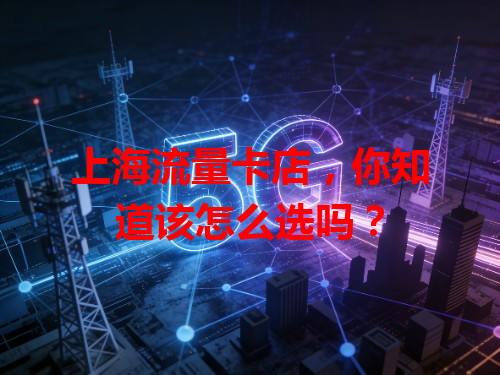 上海流量卡店，你知道该怎么选吗？