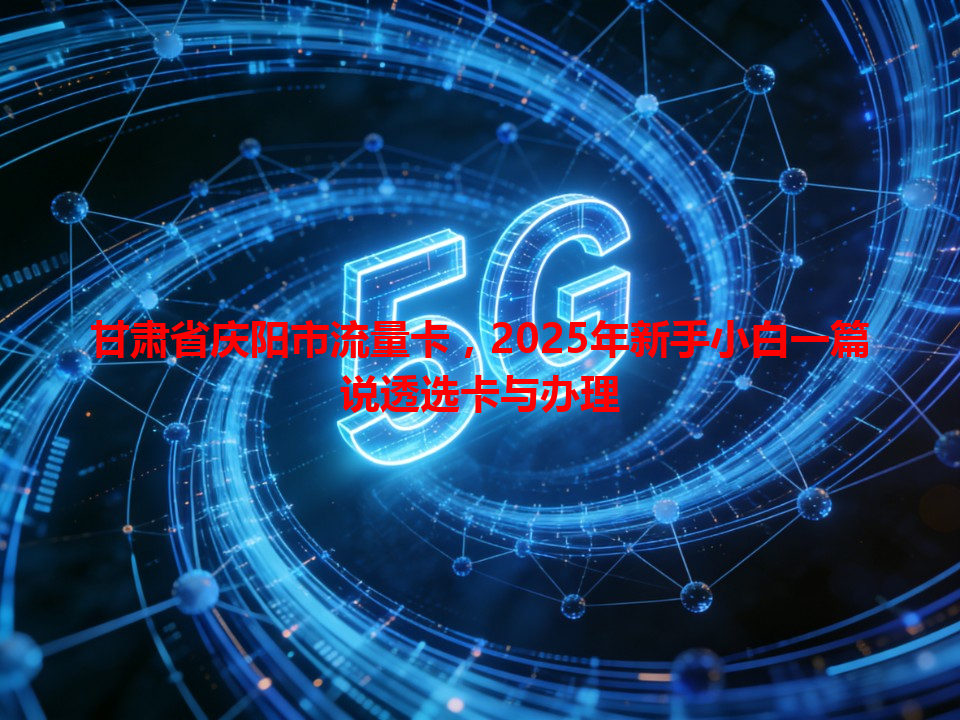 甘肃省庆阳市流量卡，2025年新手小白一篇说透选卡与办理