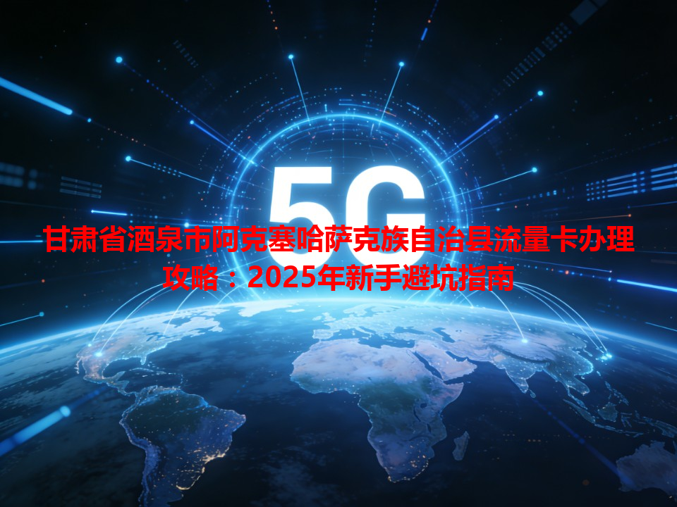 甘肃省酒泉市阿克塞哈萨克族自治县流量卡办理攻略：2025年新手避坑指南