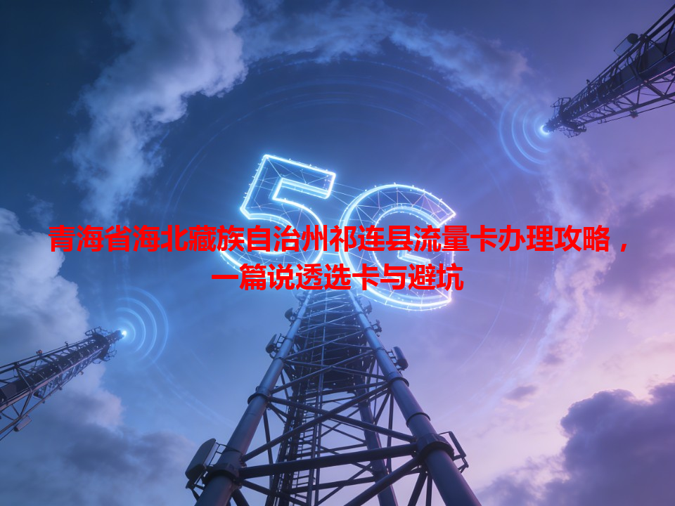 青海省海北藏族自治州祁连县流量卡办理攻略，一篇说透选卡与避坑