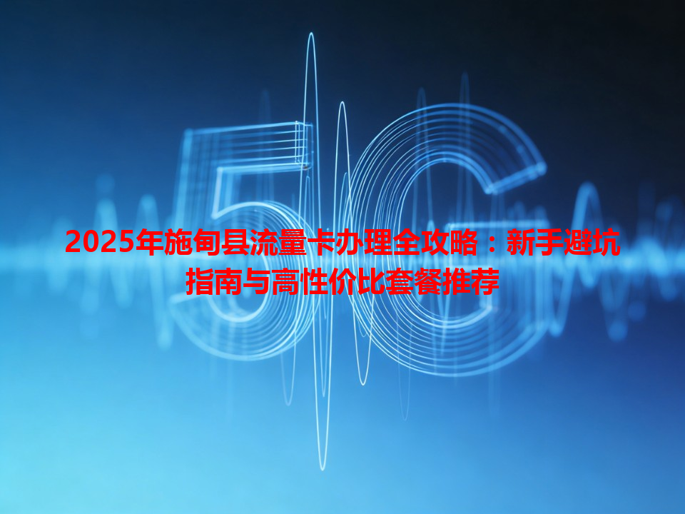 2025年施甸县流量卡办理全攻略：新手避坑指南与高性价比套餐推荐