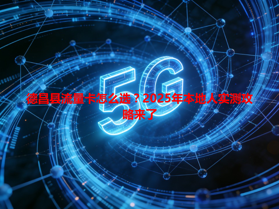 德昌县流量卡怎么选？2025年本地人实测攻略来了