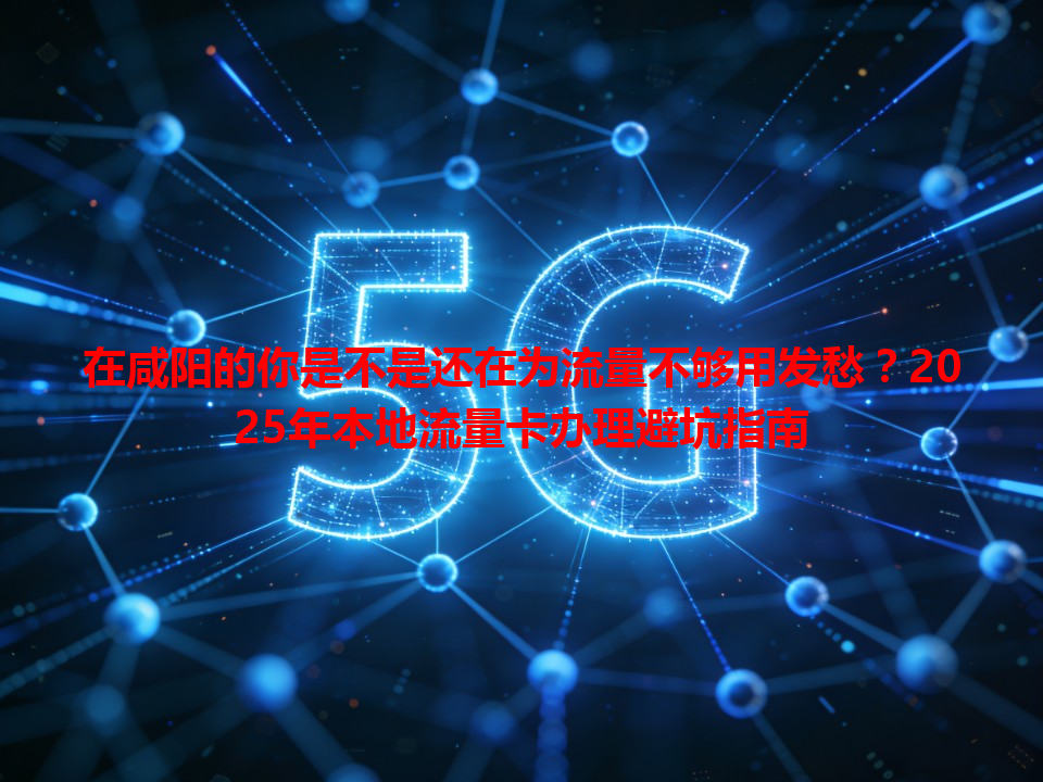 在咸阳的你是不是还在为流量不够用发愁？2025年本地流量卡办理避坑指南