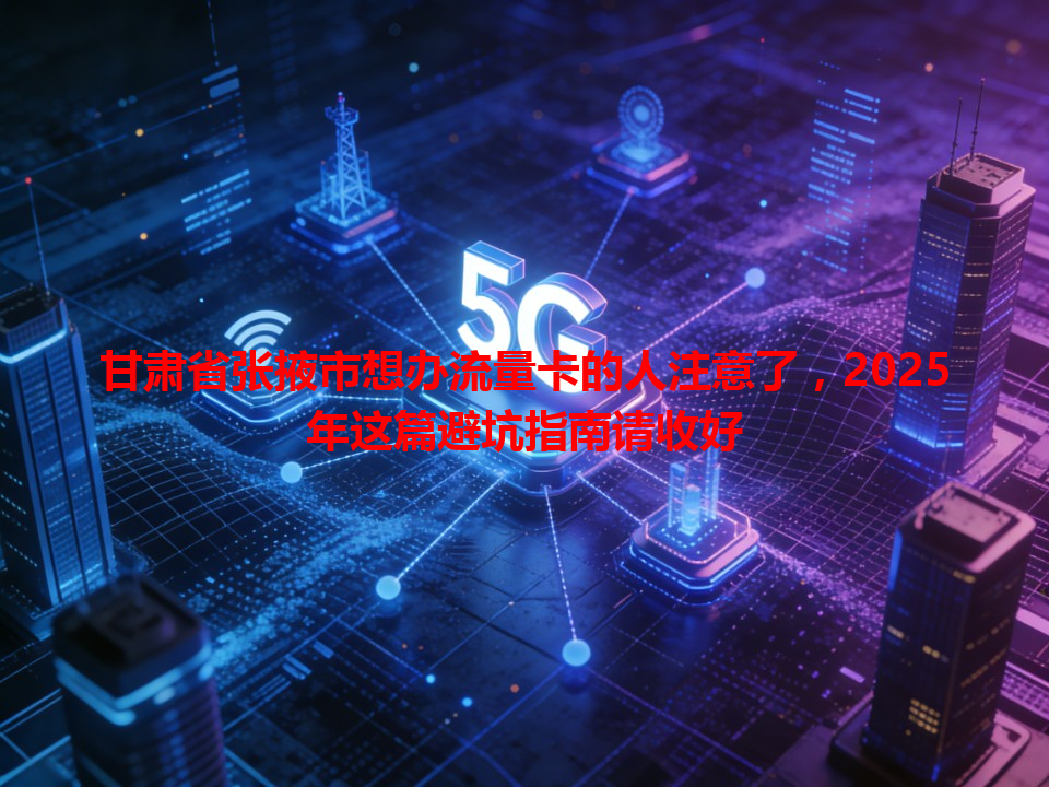 甘肃省张掖市想办流量卡的人注意了，2025年这篇避坑指南请收好