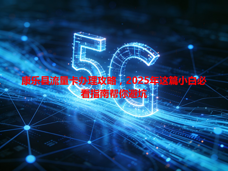 康乐县流量卡办理攻略，2025年这篇小白必看指南帮你避坑