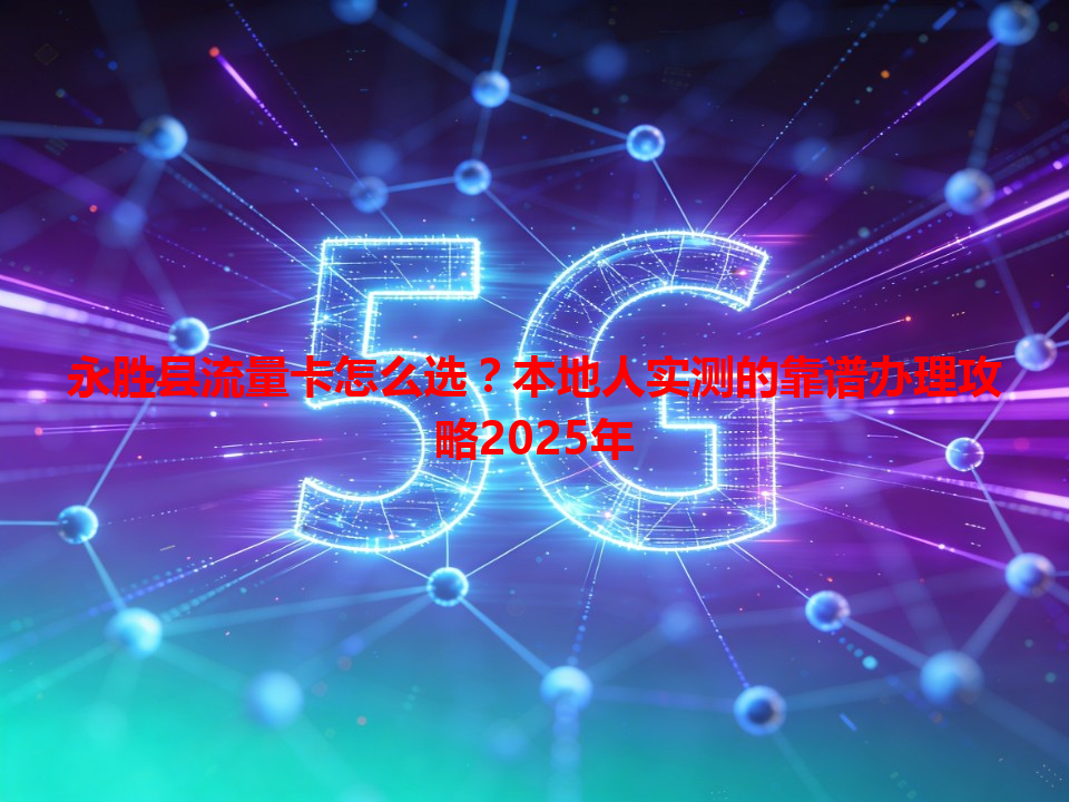永胜县流量卡怎么选？本地人实测的靠谱办理攻略2025年