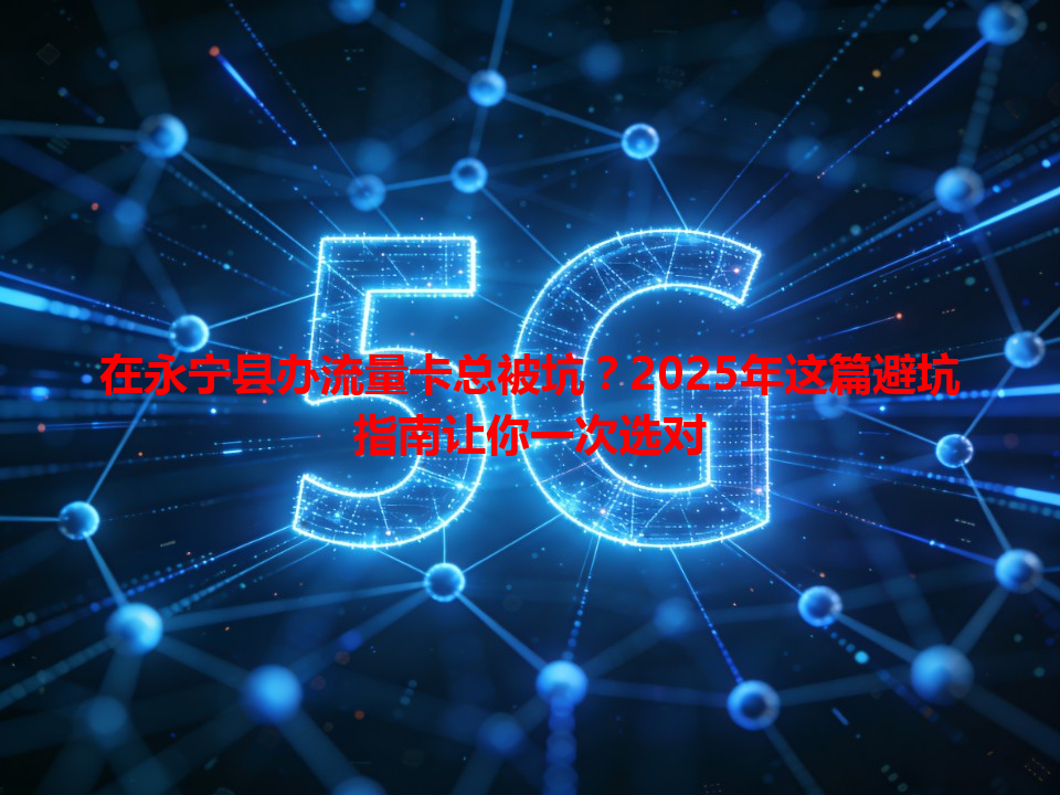 在永宁县办流量卡总被坑？2025年这篇避坑指南让你一次选对