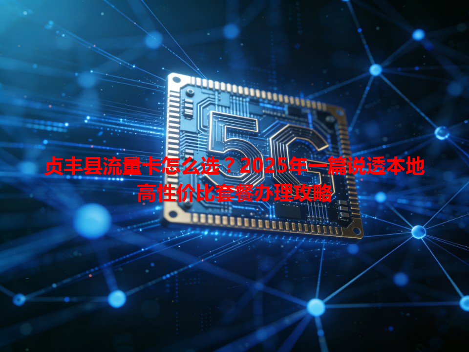 贞丰县流量卡怎么选？2025年一篇说透本地高性价比套餐办理攻略