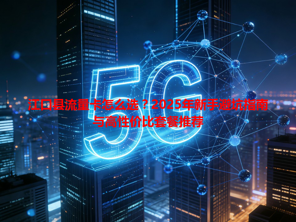 江口县流量卡怎么选？2025年新手避坑指南与高性价比套餐推荐