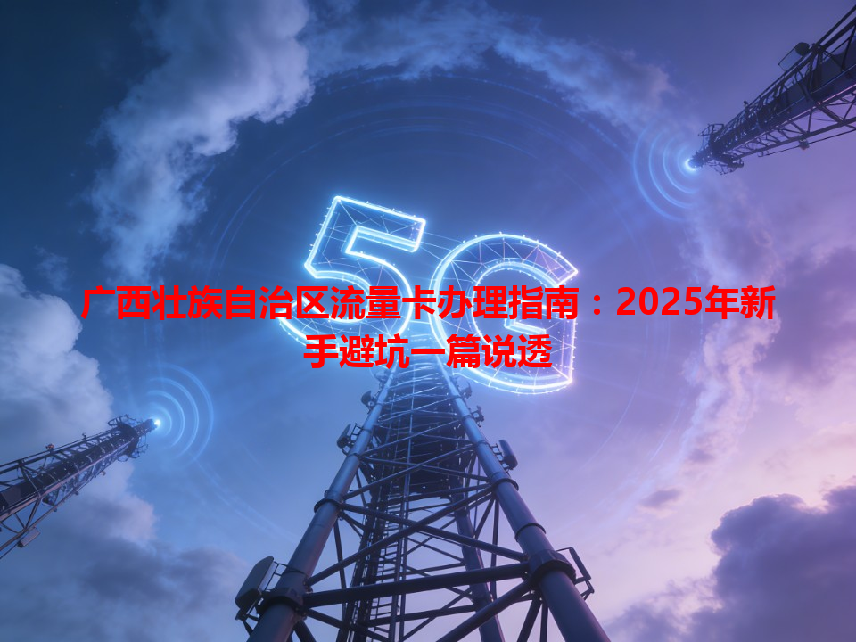 广西壮族自治区流量卡办理指南：2025年新手避坑一篇说透