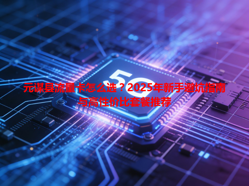 元谋县流量卡怎么选？2025年新手避坑指南与高性价比套餐推荐