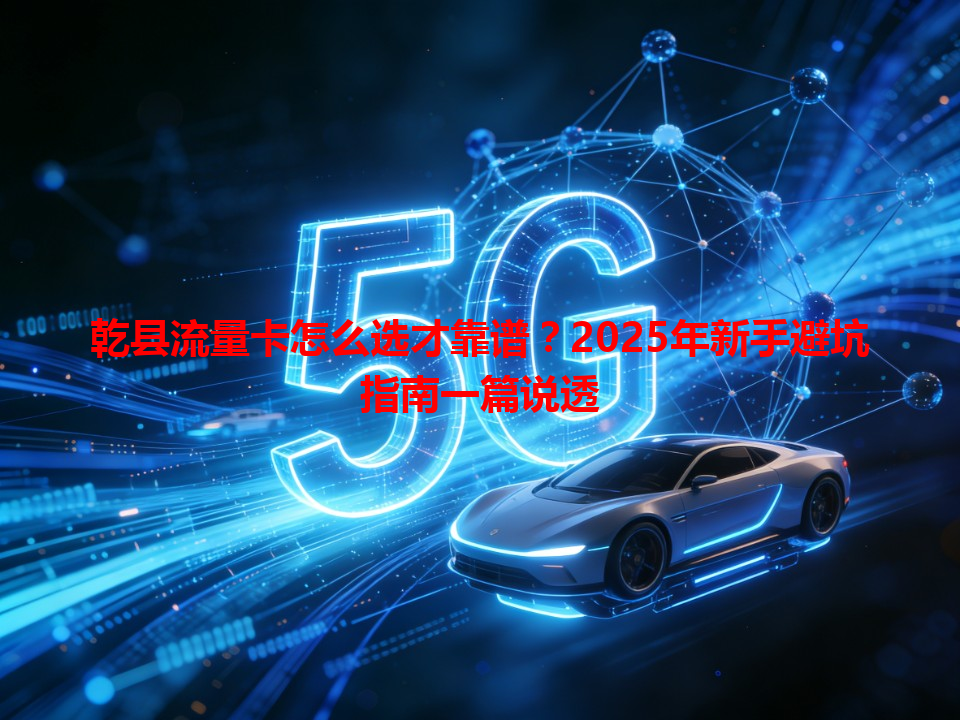 乾县流量卡怎么选才靠谱？2025年新手避坑指南一篇说透