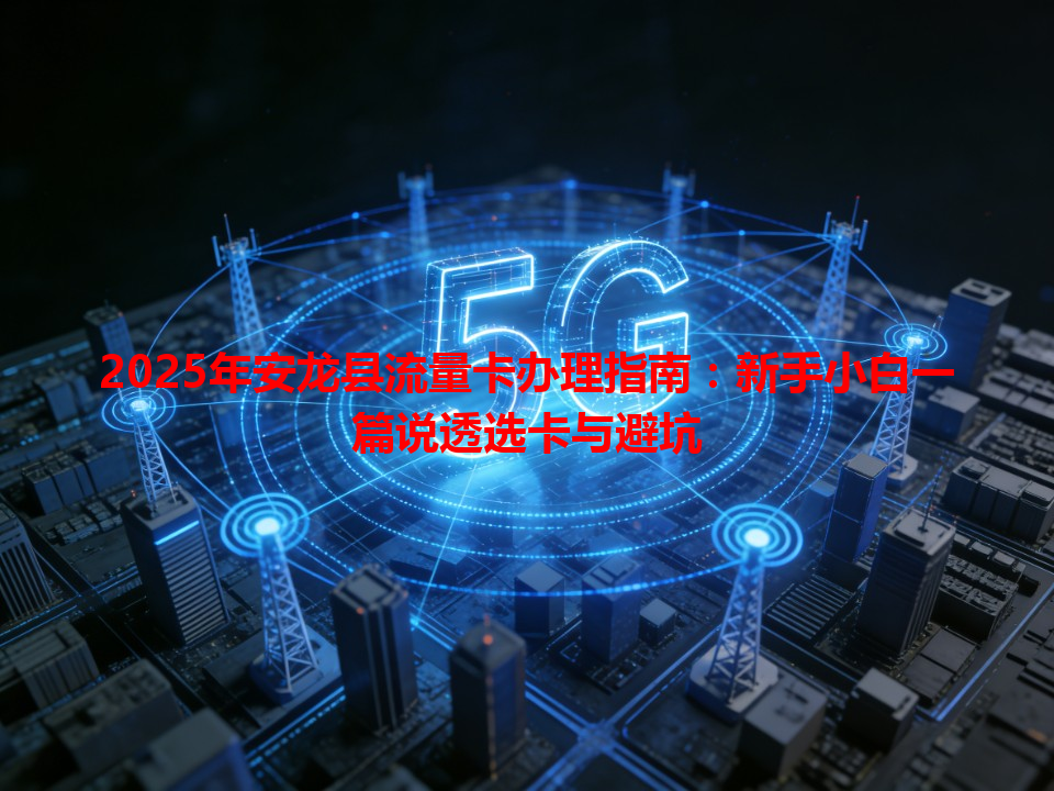 2025年安龙县流量卡办理指南：新手小白一篇说透选卡与避坑