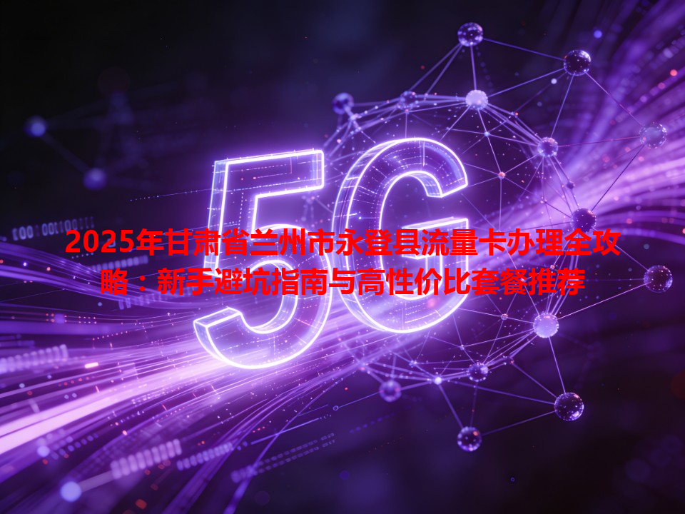2025年甘肃省兰州市永登县流量卡办理全攻略：新手避坑指南与高性价比套餐推荐
