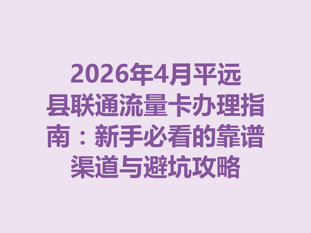 2026年4月平远县联通流量卡办理指南：新手必看的靠谱渠道与避坑攻略