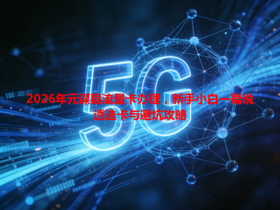 2026年元谋县流量卡办理，新手小白一篇说透选卡与避坑攻略