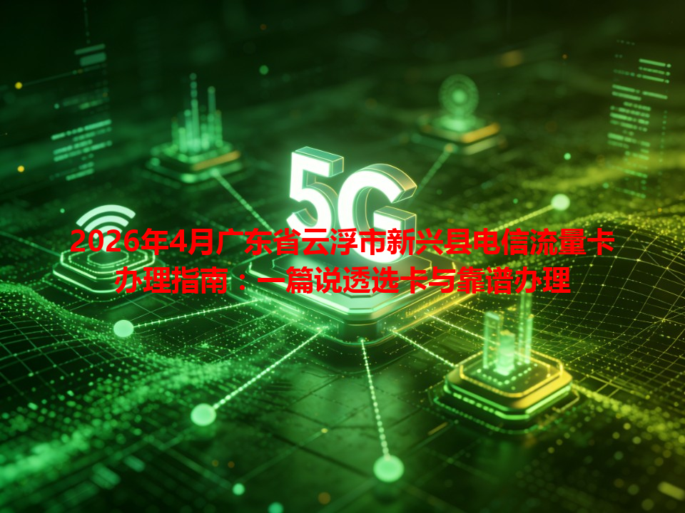 2026年4月广东省云浮市新兴县电信流量卡办理指南：一篇说透选卡与靠谱办理