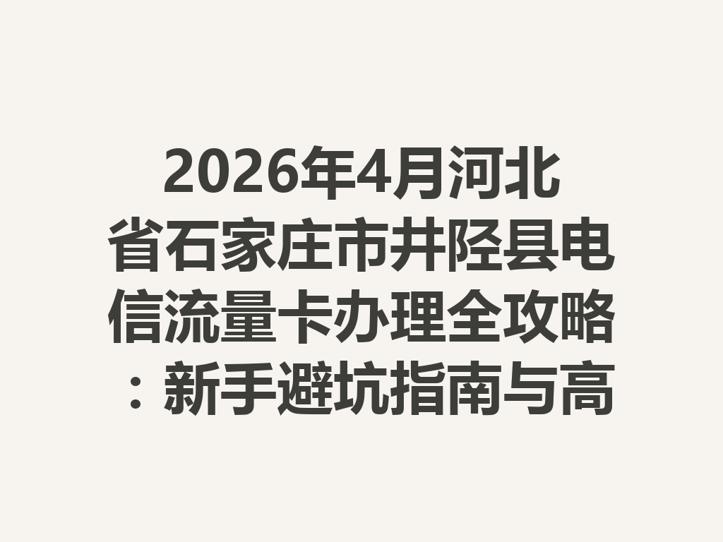 2026年4月河北省石家庄市井陉县电信流量卡办理全攻略：新手避坑指南与高性价比套餐推荐