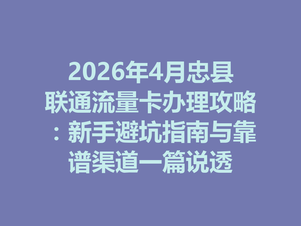 2026年4月忠县联通流量卡办理攻略：新手避坑指南与靠谱渠道一篇说透