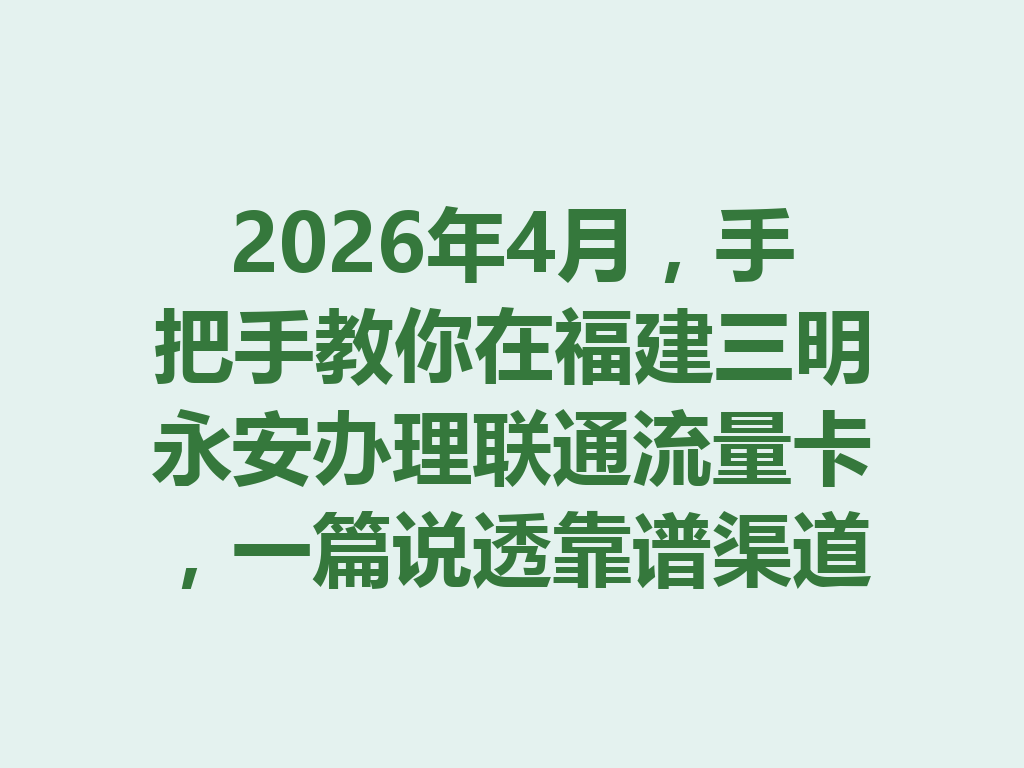2026年4月，手把手教你在福建三明永安办理联通流量卡，一篇说透靠谱渠道与避坑攻略