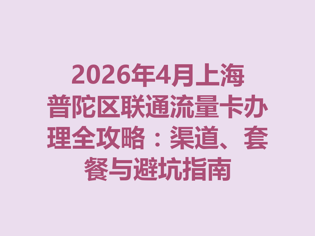 2026年4月上海普陀区联通流量卡办理全攻略：渠道、套餐与避坑指南