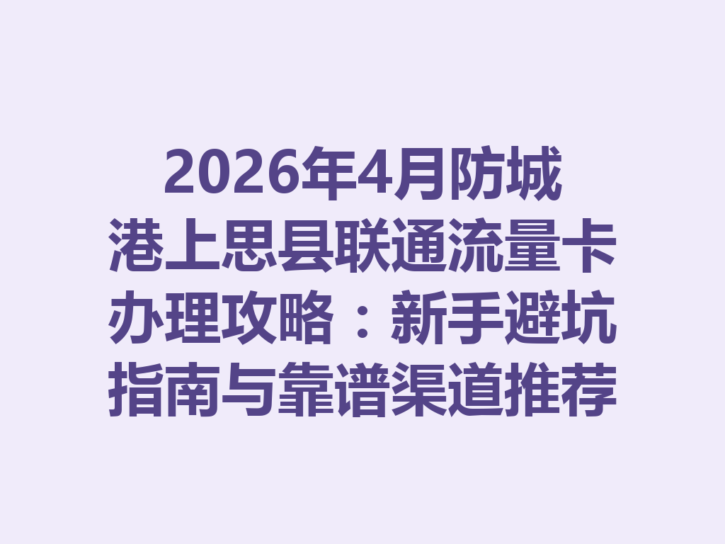 2026年4月防城港上思县联通流量卡办理攻略：新手避坑指南与靠谱渠道推荐