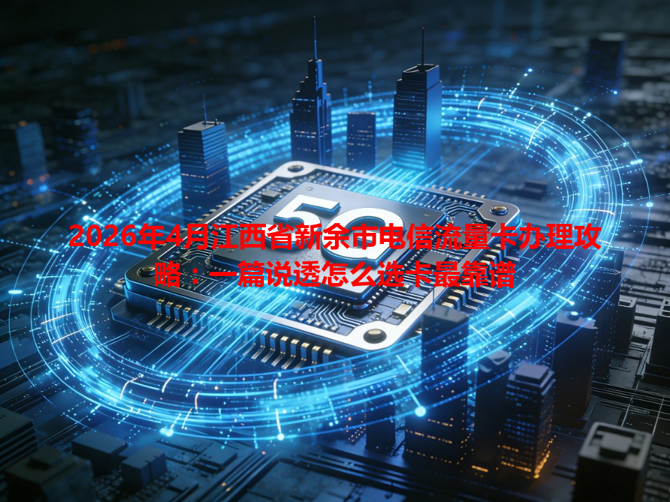 2026年4月江西省新余市电信流量卡办理攻略：一篇说透怎么选卡最靠谱