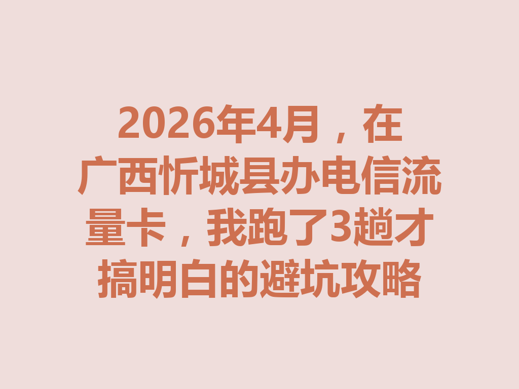 2026年4月，在广西忻城县办电信流量卡，我跑了3趟才搞明白的避坑攻略