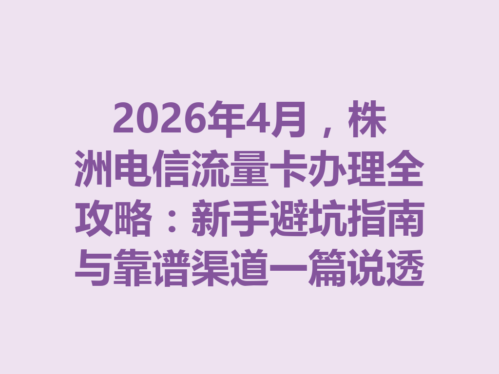 2026年4月，株洲电信流量卡办理全攻略：新手避坑指南与靠谱渠道一篇说透