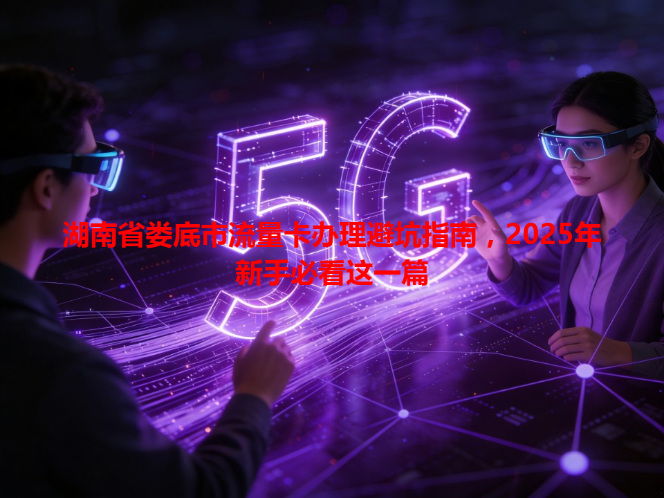 湖南省娄底市流量卡办理避坑指南，2025年新手必看这一篇