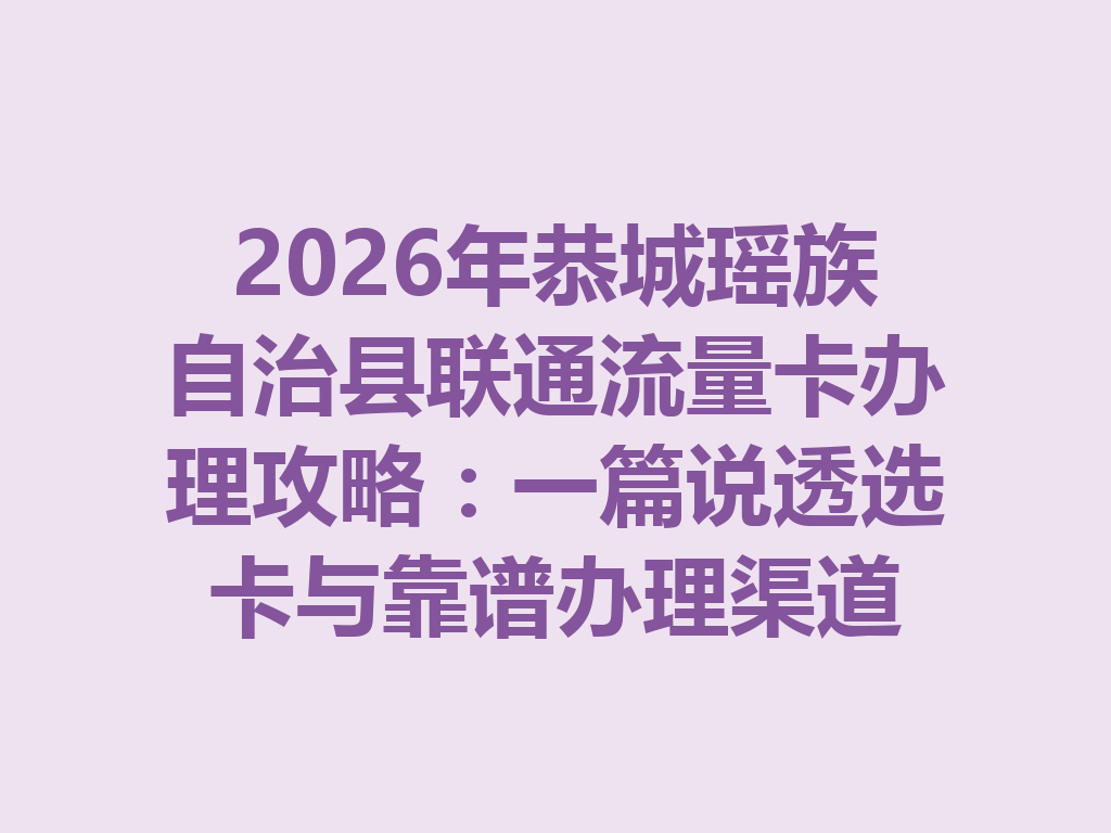 2026年恭城瑶族自治县联通流量卡办理攻略：一篇说透选卡与靠谱办理渠道
