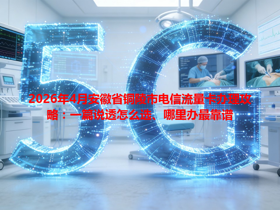 2026年4月安徽省铜陵市电信流量卡办理攻略：一篇说透怎么选、哪里办最靠谱