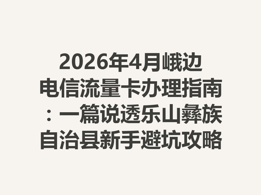 2026年4月峨边电信流量卡办理指南:一篇说透乐山彝族自治县新手避坑攻略