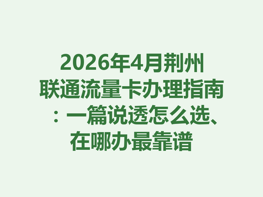 2026年4月荆州联通流量卡办理指南：一篇说透怎么选、在哪办最靠谱