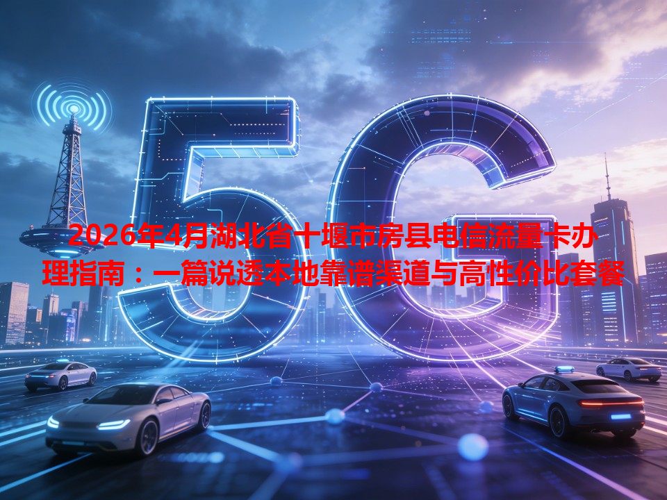 2026年4月湖北省十堰市房县电信流量卡办理指南：一篇说透本地靠谱渠道与高性价比套餐