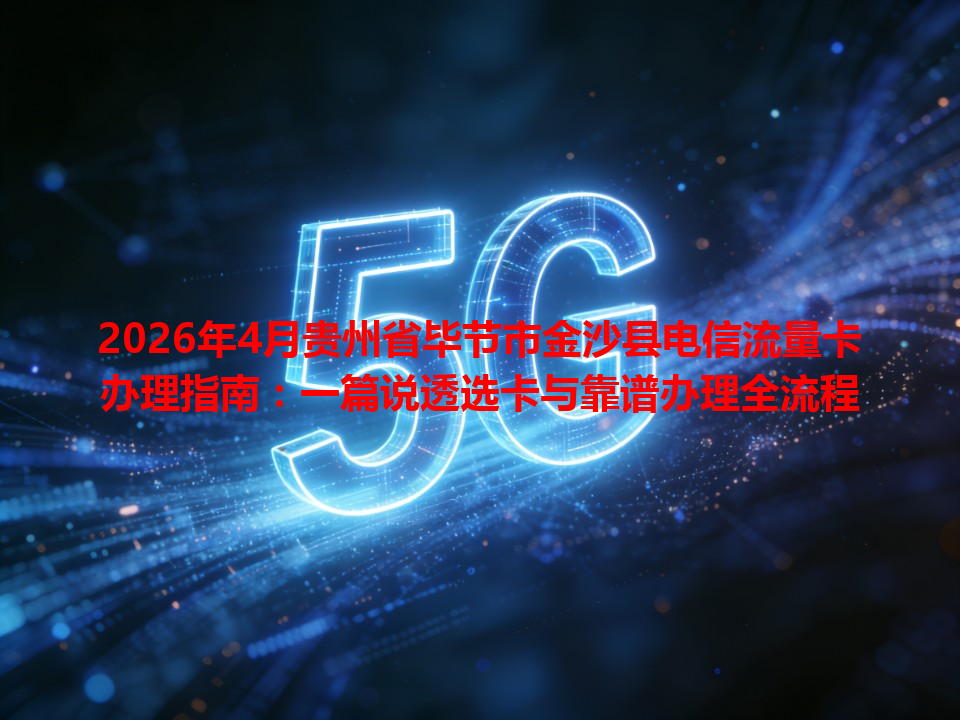 2026年4月贵州省毕节市金沙县电信流量卡办理指南：一篇说透选卡与靠谱办理全流程