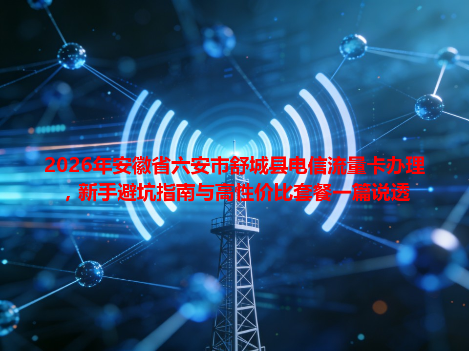 2026年安徽省六安市舒城县电信流量卡办理，新手避坑指南与高性价比套餐一篇说透