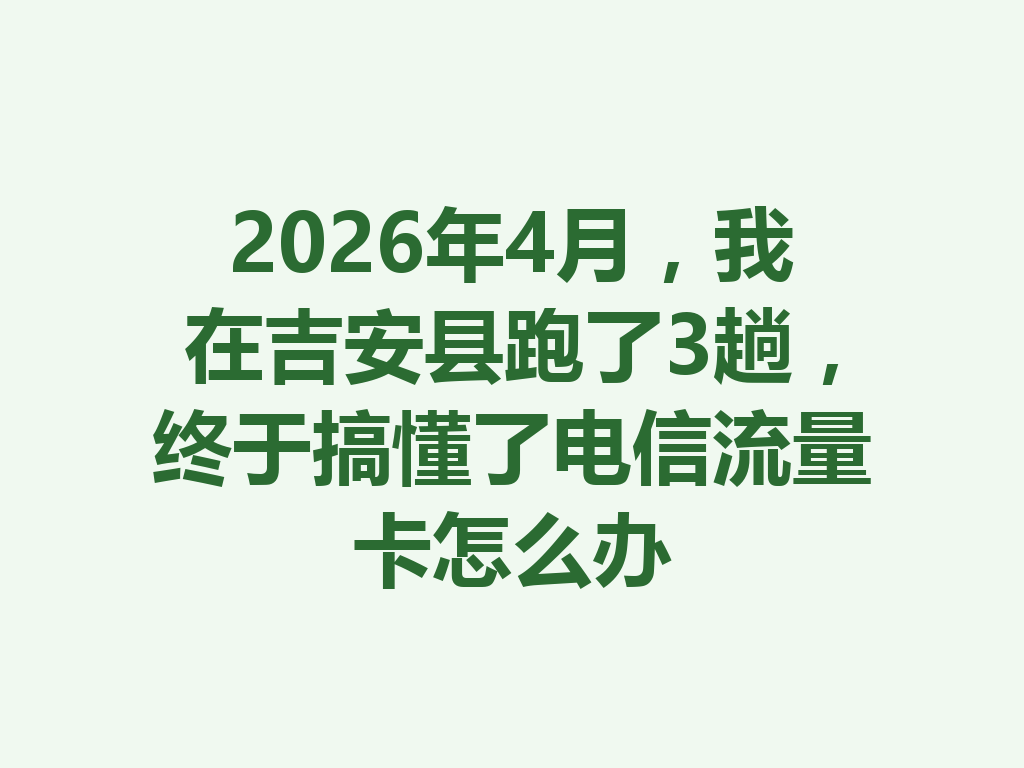 2026年4月，我在吉安县跑了3趟，终于搞懂了电信流量卡怎么办