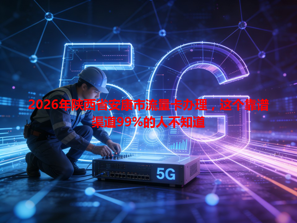 2026年陕西省安康市流量卡办理，这个靠谱渠道99%的人不知道