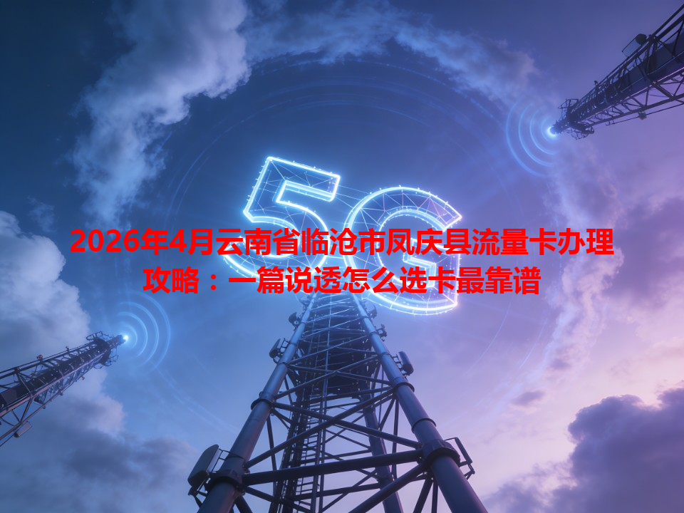 2026年4月云南省临沧市凤庆县流量卡办理攻略：一篇说透怎么选卡最靠谱