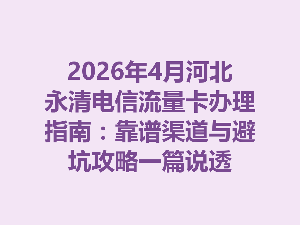2026年4月河北永清电信流量卡办理指南：靠谱渠道与避坑攻略一篇说透