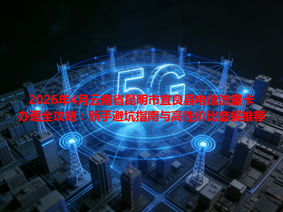 2026年4月云南省昆明市宜良县电信流量卡办理全攻略：新手避坑指南与高性价比套餐推荐