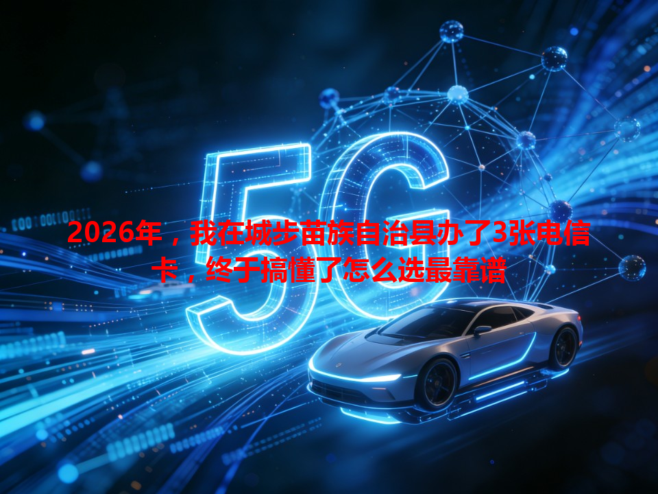 2026年，我在城步苗族自治县办了3张电信卡，终于搞懂了怎么选最靠谱