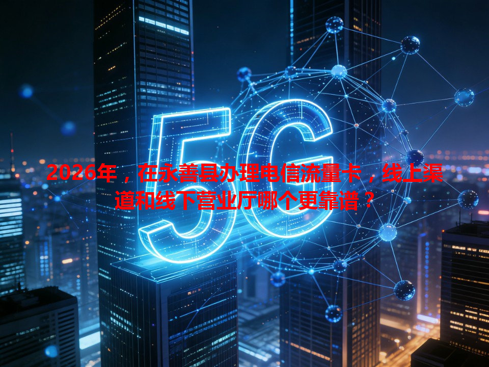 2026年，在永善县办理电信流量卡，线上渠道和线下营业厅哪个更靠谱？